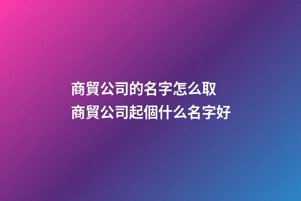 商貿公司的名字怎么取 商貿公司起個什么名字好-第1張-公司起名-玄機派